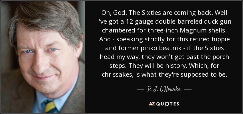 Oh, God. The Sixties are coming back. Well I've got a 12-gauge double-barreled duck gun chambered for three-inch Magnum shells. And - speaking strictly for this retired hippie and former pinko beatnik - if the Sixties head my way, they won't get past the porch steps. They will be history. Which, for chrissakes, is what they're supposed to be. - P. J. O'Rourke