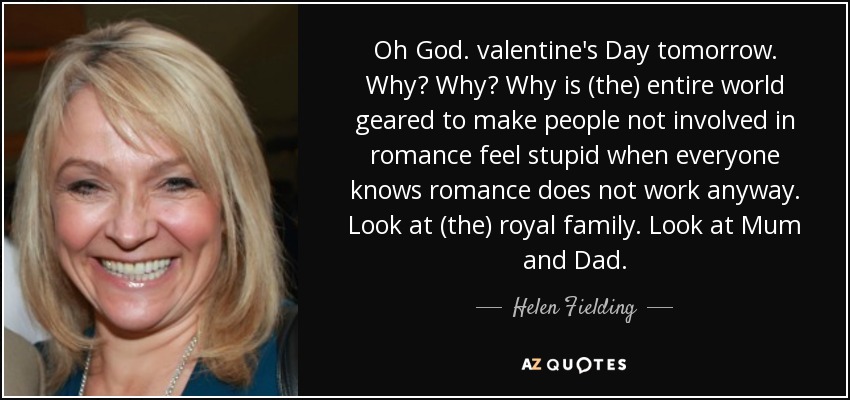 Oh God. valentine's Day tomorrow. Why? Why? Why is (the) entire world geared to make people not involved in romance feel stupid when everyone knows romance does not work anyway. Look at (the) royal family. Look at Mum and Dad. - Helen Fielding