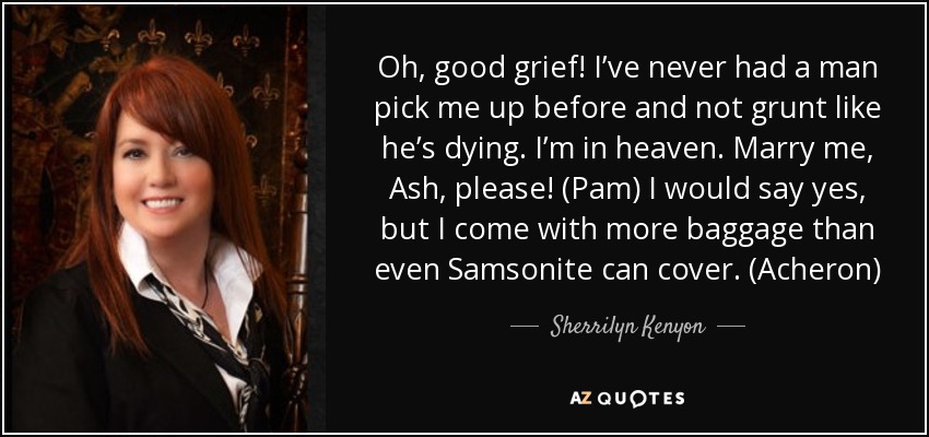 Oh, good grief! I’ve never had a man pick me up before and not grunt like he’s dying. I’m in heaven. Marry me, Ash, please! (Pam) I would say yes, but I come with more baggage than even Samsonite can cover. (Acheron) - Sherrilyn Kenyon