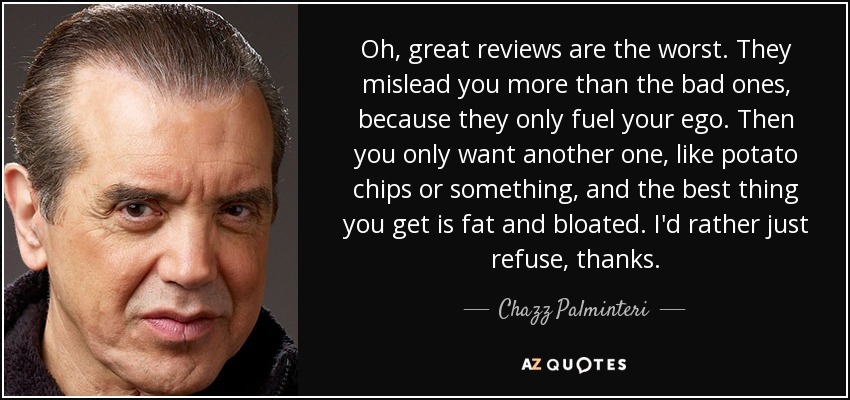 Oh, great reviews are the worst. They mislead you more than the bad ones, because they only fuel your ego. Then you only want another one, like potato chips or something, and the best thing you get is fat and bloated. I'd rather just refuse, thanks. - Chazz Palminteri