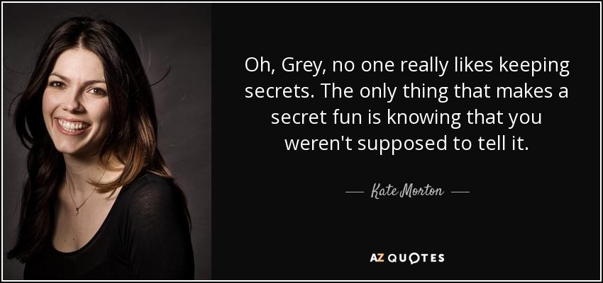 Oh, Grey, no one really likes keeping secrets. The only thing that makes a secret fun is knowing that you weren't supposed to tell it. - Kate Morton