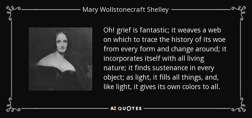 Oh! grief is fantastic; it weaves a web on which to trace the history of its woe from every form and change around; it incorporates itself with all living nature; it finds sustenance in every object; as light, it fills all things, and, like light, it gives its own colors to all. - Mary Wollstonecraft Shelley