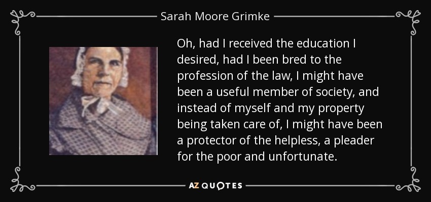 Oh, had I received the education I desired, had I been bred to the profession of the law, I might have been a useful member of society, and instead of myself and my property being taken care of, I might have been a protector of the helpless, a pleader for the poor and unfortunate. - Sarah Moore Grimke