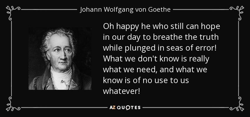 Oh happy he who still can hope in our day to breathe the truth while plunged in seas of error! What we don't know is really what we need, and what we know is of no use to us whatever! - Johann Wolfgang von Goethe