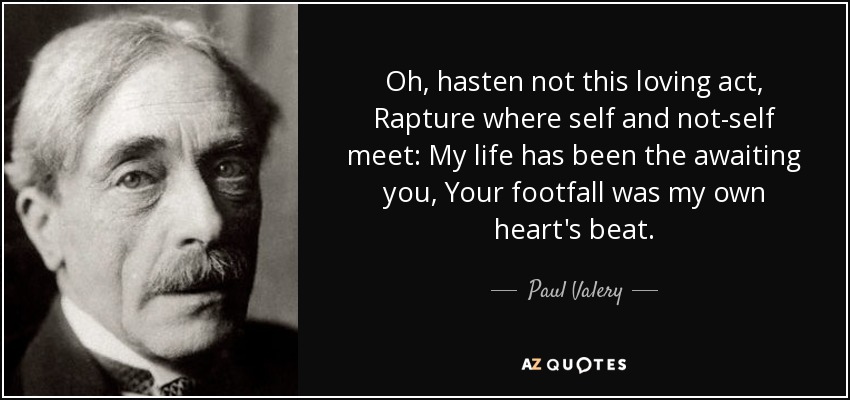 Oh, hasten not this loving act, Rapture where self and not-self meet: My life has been the awaiting you, Your footfall was my own heart's beat. - Paul Valery