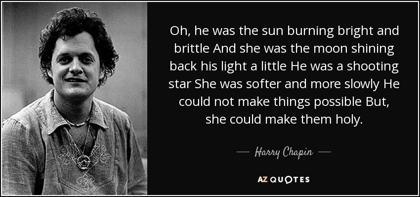 Oh, he was the sun burning bright and brittle And she was the moon shining back his light a little He was a shooting star She was softer and more slowly He could not make things possible But, she could make them holy. - Harry Chapin