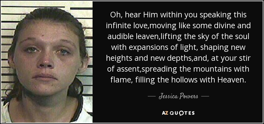 Oh, hear Him within you speaking this infinite love,moving like some divine and audible leaven,lifting the sky of the soul with expansions of light, shaping new heights and new depths,and, at your stir of assent,spreading the mountains with flame, filling the hollows with Heaven. - Jessica Powers
