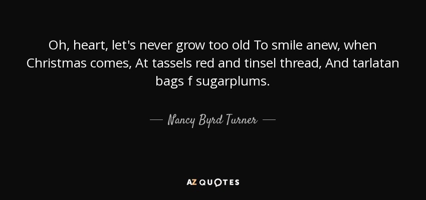 Oh, heart, let's never grow too old To smile anew, when Christmas comes, At tassels red and tinsel thread, And tarlatan bags f sugarplums. - Nancy Byrd Turner