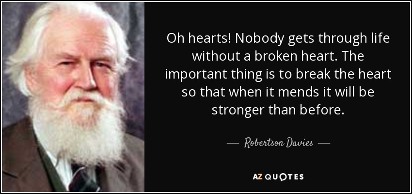Oh hearts! Nobody gets through life without a broken heart. The important thing is to break the heart so that when it mends it will be stronger than before. - Robertson Davies