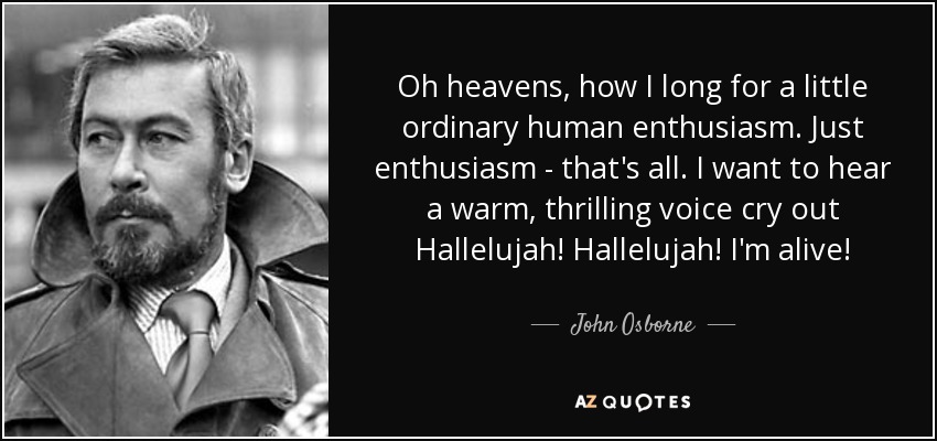 Oh heavens, how I long for a little ordinary human enthusiasm. Just enthusiasm - that's all. I want to hear a warm, thrilling voice cry out Hallelujah! Hallelujah! I'm alive! - John Osborne
