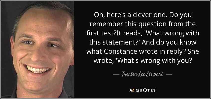 Oh, here's a clever one. Do you remember this question from the first test?It reads, 'What wrong with this statement?' And do you know what Constance wrote in reply? She wrote, 'What's wrong with you? - Trenton Lee Stewart