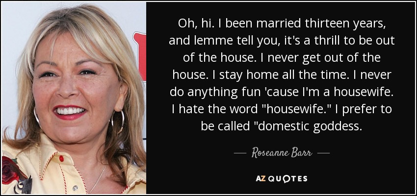 Oh, hi. I been married thirteen years, and lemme tell you, it's a thrill to be out of the house. I never get out of the house. I stay home all the time. I never do anything fun 'cause I'm a housewife. I hate the word 