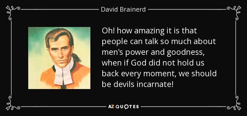 Oh! how amazing it is that people can talk so much about men's power and goodness, when if God did not hold us back every moment, we should be devils incarnate! - David Brainerd