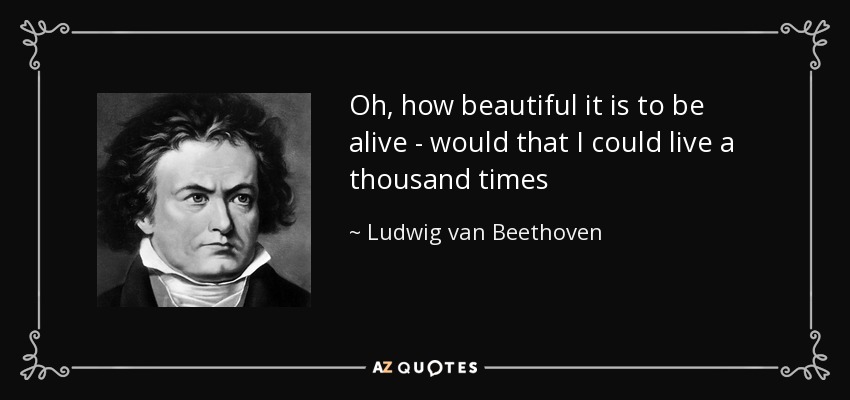 Oh, how beautiful it is to be alive - would that I could live a thousand times - Ludwig van Beethoven