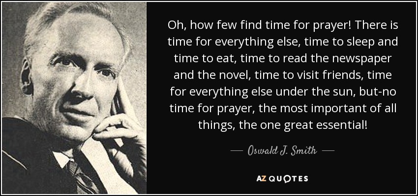 Oh, how few find time for prayer! There is time for everything else, time to sleep and time to eat, time to read the newspaper and the novel, time to visit friends, time for everything else under the sun, but-no time for prayer, the most important of all things, the one great essential! - Oswald J. Smith