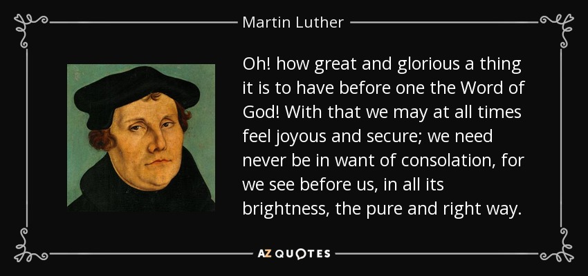 Oh! how great and glorious a thing it is to have before one the Word of God! With that we may at all times feel joyous and secure; we need never be in want of consolation, for we see before us, in all its brightness, the pure and right way. - Martin Luther