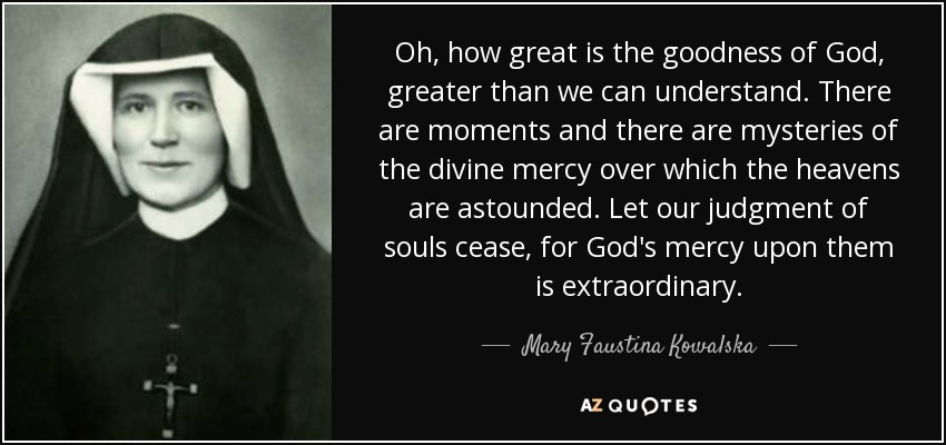 Oh, how great is the goodness of God, greater than we can understand. There are moments and there are mysteries of the divine mercy over which the heavens are astounded. Let our judgment of souls cease, for God's mercy upon them is extraordinary. - Mary Faustina Kowalska