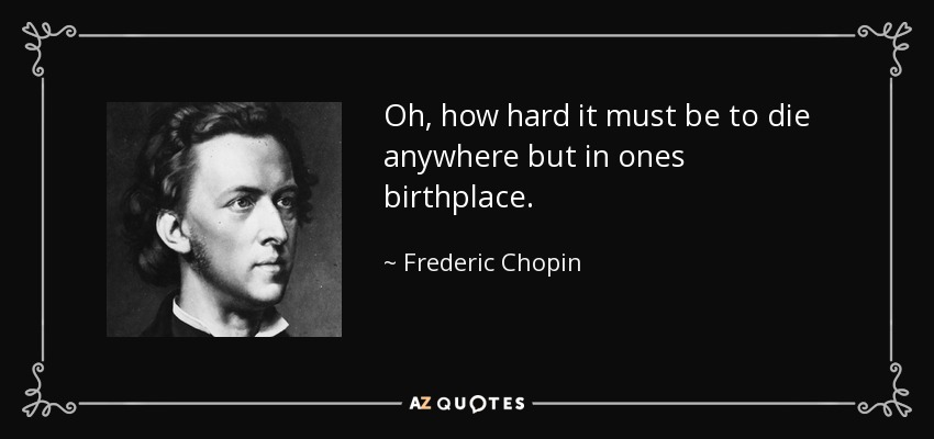 Oh, how hard it must be to die anywhere but in ones birthplace. - Frederic Chopin