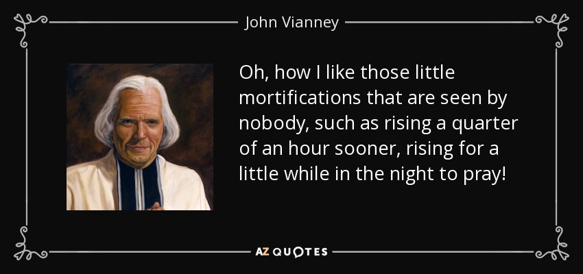 Oh, how I like those little mortifications that are seen by nobody, such as rising a quarter of an hour sooner, rising for a little while in the night to pray! - John Vianney