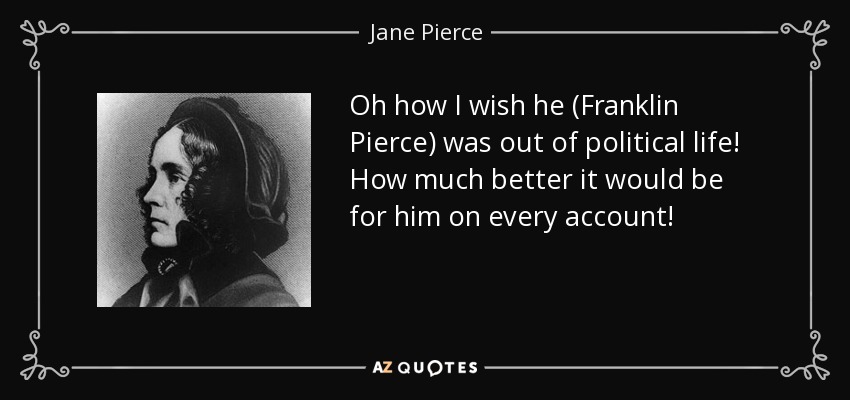 Oh how I wish he (Franklin Pierce) was out of political life! How much better it would be for him on every account! - Jane Pierce