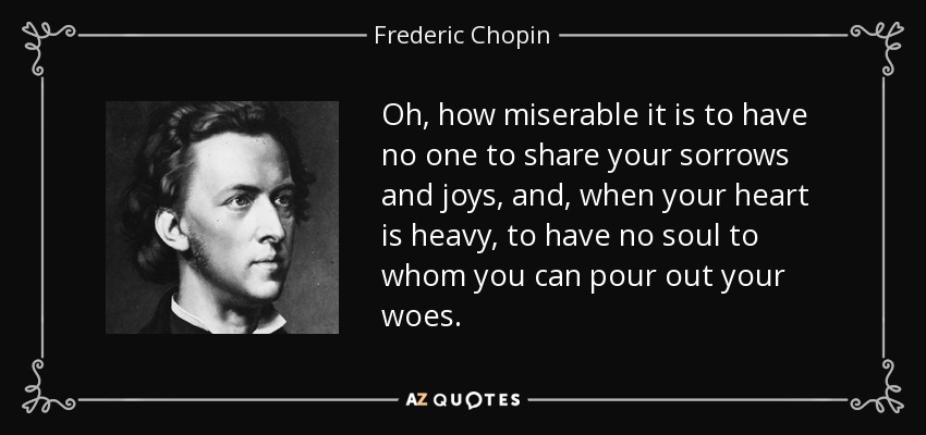 Oh, how miserable it is to have no one to share your sorrows and joys, and, when your heart is heavy, to have no soul to whom you can pour out your woes. - Frederic Chopin