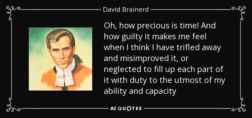 Oh, how precious is time! And how guilty it makes me feel when I think I have trifled away and misimproved it, or neglected to fill up each part of it with duty to the utmost of my ability and capacity - David Brainerd