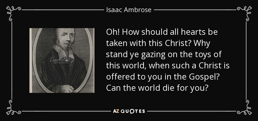 Oh! How should all hearts be taken with this Christ? Why stand ye gazing on the toys of this world, when such a Christ is offered to you in the Gospel? Can the world die for you? - Isaac Ambrose