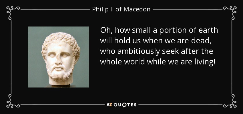 Oh, how small a portion of earth will hold us when we are dead, who ambitiously seek after the whole world while we are living! - Philip II of Macedon