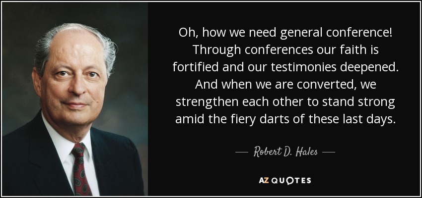 Oh, how we need general conference! Through conferences our faith is fortified and our testimonies deepened. And when we are converted, we strengthen each other to stand strong amid the fiery darts of these last days. - Robert D. Hales