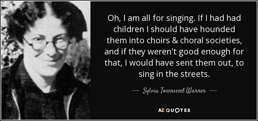 Oh, I am all for singing. If I had had children I should have hounded them into choirs & choral societies, and if they weren't good enough for that, I would have sent them out, to sing in the streets. - Sylvia Townsend Warner
