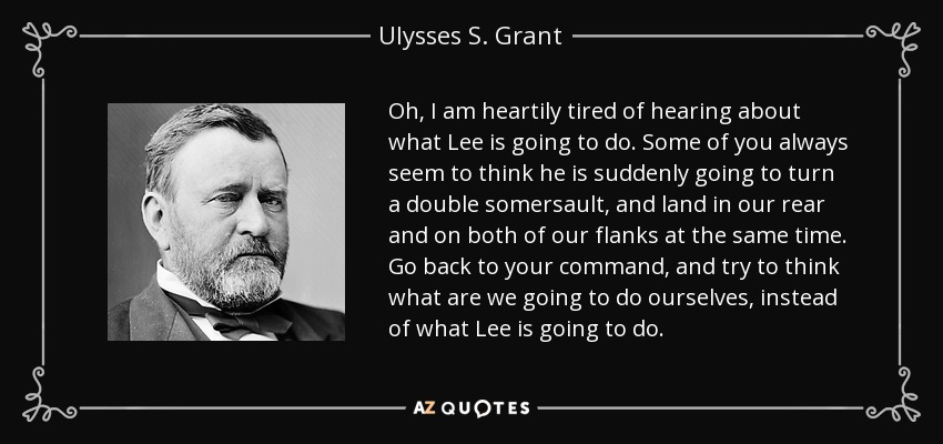 Oh, I am heartily tired of hearing about what Lee is going to do. Some of you always seem to think he is suddenly going to turn a double somersault, and land in our rear and on both of our flanks at the same time. Go back to your command, and try to think what are we going to do ourselves, instead of what Lee is going to do. - Ulysses S. Grant