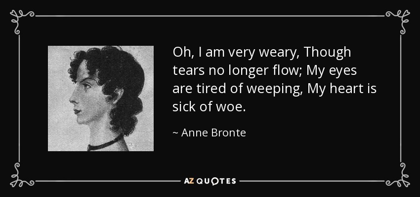 Oh, I am very weary, Though tears no longer flow; My eyes are tired of weeping, My heart is sick of woe. - Anne Bronte