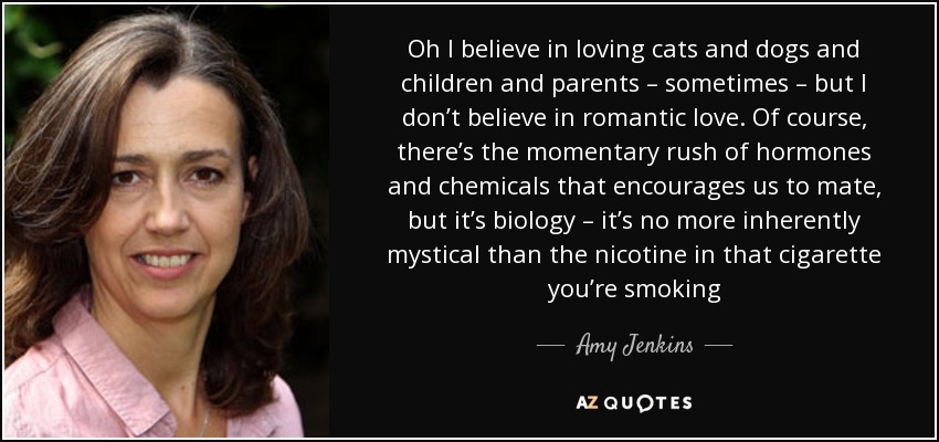 Oh I believe in loving cats and dogs and children and parents – sometimes – but I don’t believe in romantic love. Of course, there’s the momentary rush of hormones and chemicals that encourages us to mate, but it’s biology – it’s no more inherently mystical than the nicotine in that cigarette you’re smoking - Amy Jenkins