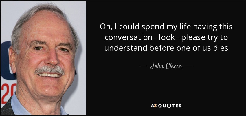 Oh, I could spend my life having this conversation - look - please try to understand before one of us dies - John Cleese