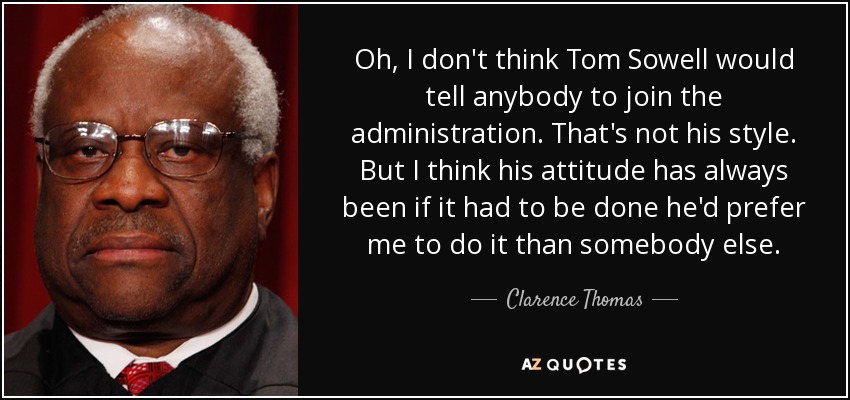 Oh, I don't think Tom Sowell would tell anybody to join the administration. That's not his style. But I think his attitude has always been if it had to be done he'd prefer me to do it than somebody else. - Clarence Thomas