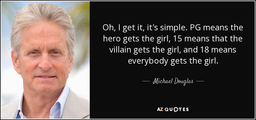 Oh, I get it, it's simple. PG means the hero gets the girl, 15 means that the villain gets the girl, and 18 means everybody gets the girl. - Michael Douglas