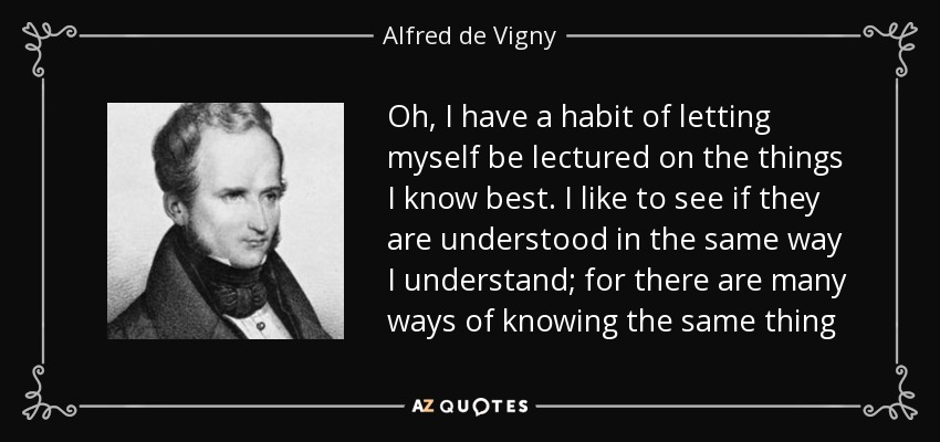 Oh, I have a habit of letting myself be lectured on the things I know best. I like to see if they are understood in the same way I understand; for there are many ways of knowing the same thing - Alfred de Vigny