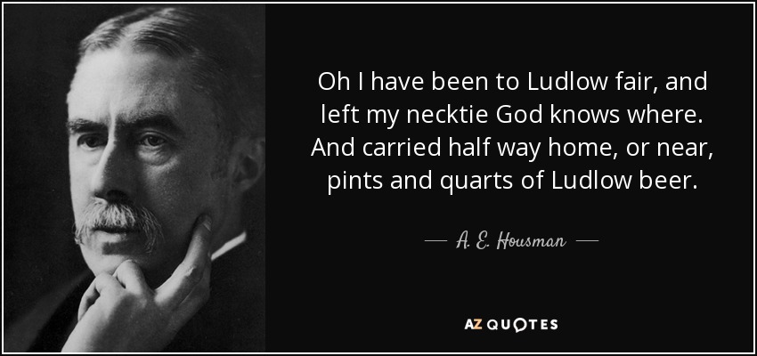 Oh I have been to Ludlow fair, and left my necktie God knows where. And carried half way home, or near, pints and quarts of Ludlow beer. - A. E. Housman