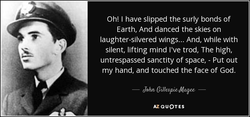 Oh! I have slipped the surly bonds of Earth, And danced the skies on laughter-silvered wings... And, while with silent, lifting mind I've trod, The high, untrespassed sanctity of space, - Put out my hand, and touched the face of God. - John Gillespie Magee, Jr.
