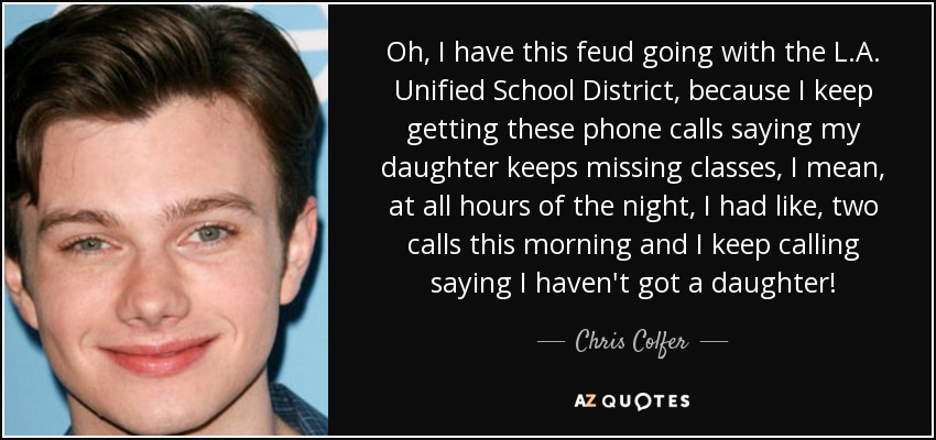 Oh, I have this feud going with the L.A. Unified School District, because I keep getting these phone calls saying my daughter keeps missing classes, I mean, at all hours of the night, I had like, two calls this morning and I keep calling saying I haven't got a daughter! - Chris Colfer