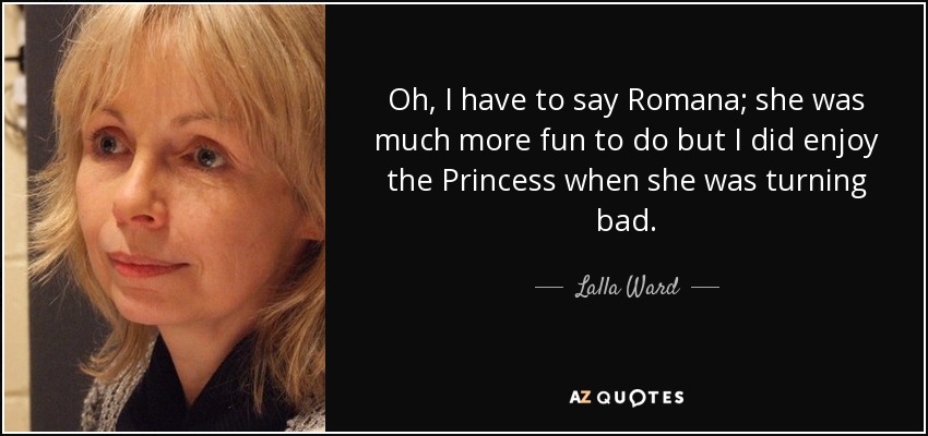 Oh, I have to say Romana; she was much more fun to do but I did enjoy the Princess when she was turning bad. - Lalla Ward
