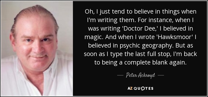 Oh, I just tend to believe in things when I'm writing them. For instance, when I was writing 'Doctor Dee,' I believed in magic. And when I wrote 'Hawksmoor' I believed in psychic geography. But as soon as I type the last full stop, I'm back to being a complete blank again. - Peter Ackroyd
