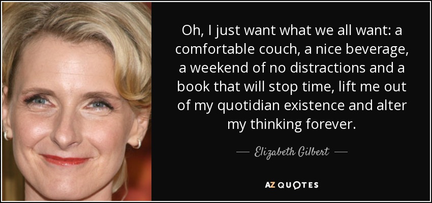 Oh, I just want what we all want: a comfortable couch, a nice beverage, a weekend of no distractions and a book that will stop time, lift me out of my quotidian existence and alter my thinking forever. - Elizabeth Gilbert