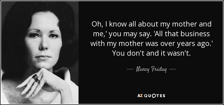 Oh, I know all about my mother and me,' you may say. 'All that business with my mother was over years ago.' You don't and it wasn't. - Nancy Friday