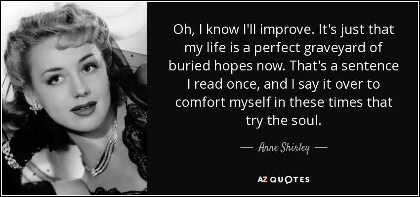 Oh, I know I'll improve. It's just that my life is a perfect graveyard of buried hopes now. That's a sentence I read once, and I say it over to comfort myself in these times that try the soul. - Anne Shirley