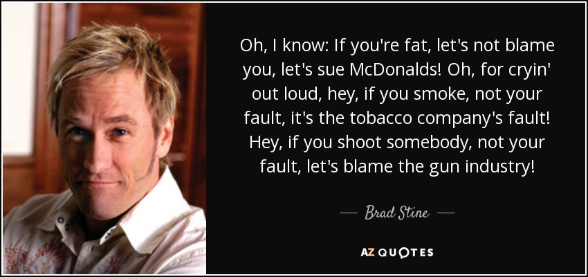 Oh, I know: If you're fat, let's not blame you, let's sue McDonalds! Oh, for cryin' out loud, hey, if you smoke, not your fault, it's the tobacco company's fault! Hey, if you shoot somebody, not your fault, let's blame the gun industry! - Brad Stine