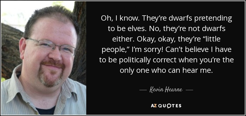 Oh, I know. They’re dwarfs pretending to be elves. No, they’re not dwarfs either. Okay, okay, they’re “little people,” I’m sorry! Can’t believe I have to be politically correct when you’re the only one who can hear me. - Kevin Hearne