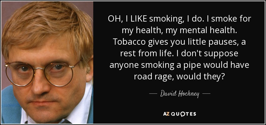 OH, I LIKE smoking, I do. I smoke for my health, my mental health. Tobacco gives you little pauses, a rest from life. I don't suppose anyone smoking a pipe would have road rage, would they? - David Hockney