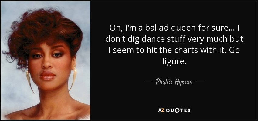 Oh, I'm a ballad queen for sure... I don't dig dance stuff very much but I seem to hit the charts with it. Go figure. - Phyllis Hyman