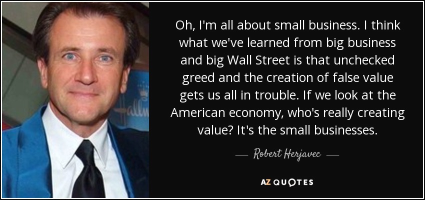 Oh, I'm all about small business. I think what we've learned from big business and big Wall Street is that unchecked greed and the creation of false value gets us all in trouble. If we look at the American economy, who's really creating value? It's the small businesses. - Robert Herjavec